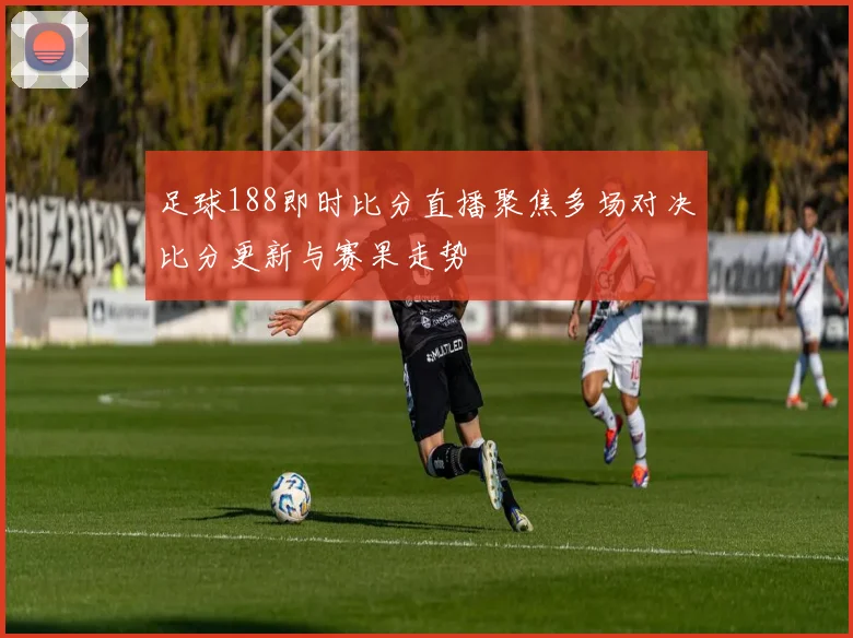 足球188即时比分直播聚焦多场对决比分更新与赛果走势