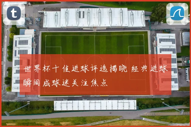 世界杯十佳进球评选揭晓 经典进球瞬间成球迷关注焦点