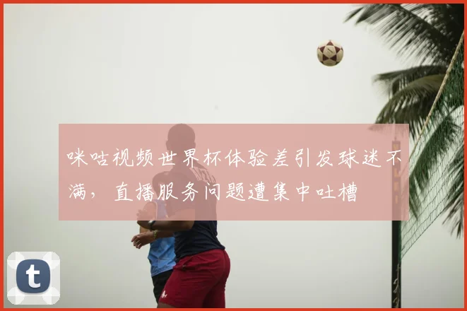 咪咕视频世界杯体验差引发球迷不满，直播服务问题遭集中吐槽