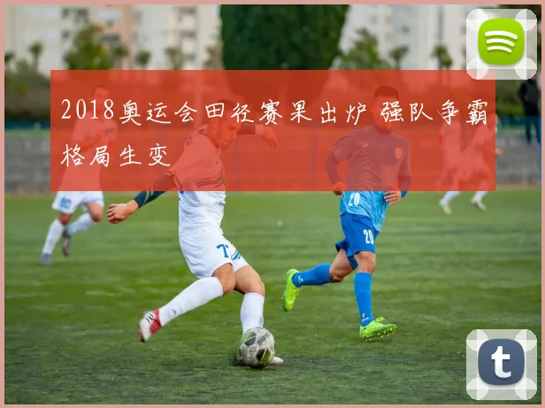 2018奥运会田径赛果出炉 强队争霸格局生变