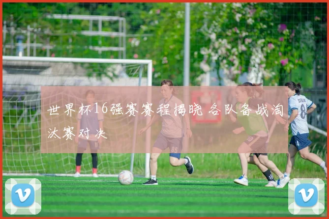 世界杯16强赛赛程揭晓 各队备战淘汰赛对决