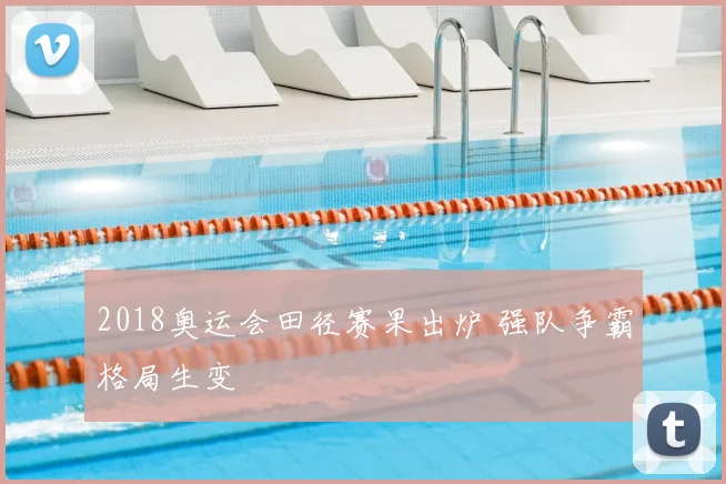 2018奥运会田径赛果出炉 强队争霸格局生变